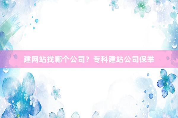 建网站找哪个公司？专科建站公司保举