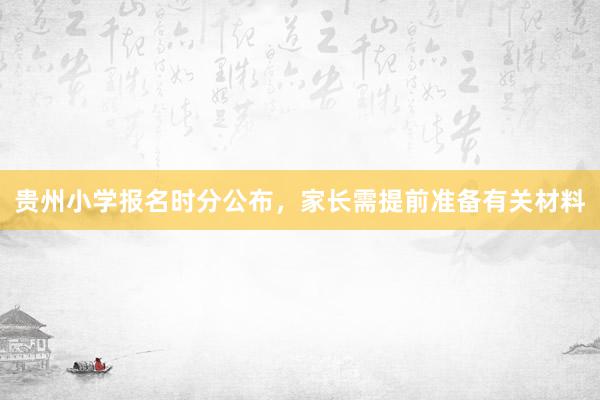 贵州小学报名时分公布，家长需提前准备有关材料
