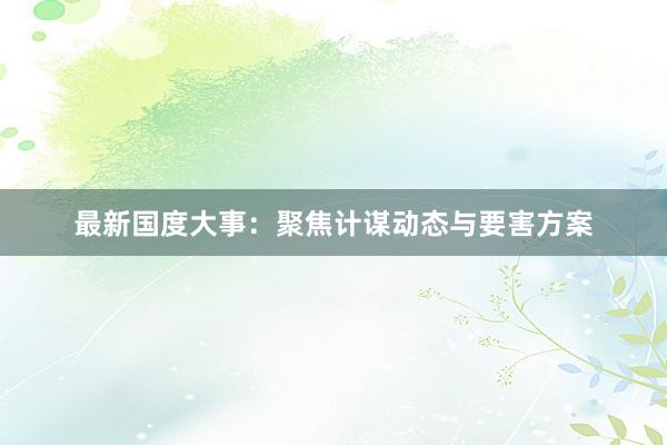 最新国度大事：聚焦计谋动态与要害方案