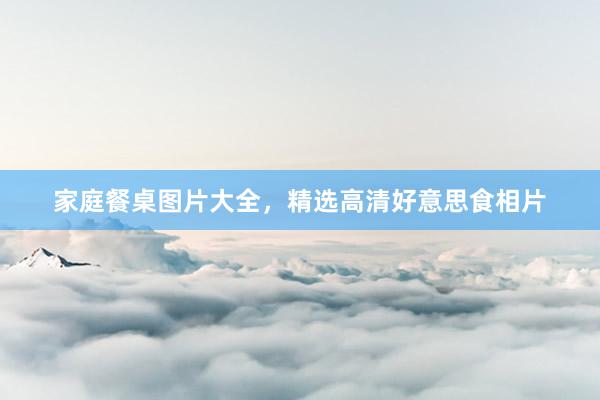 家庭餐桌图片大全，精选高清好意思食相片